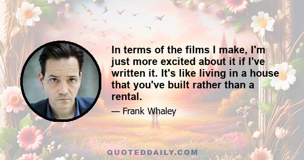 In terms of the films I make, I'm just more excited about it if I've written it. It's like living in a house that you've built rather than a rental.