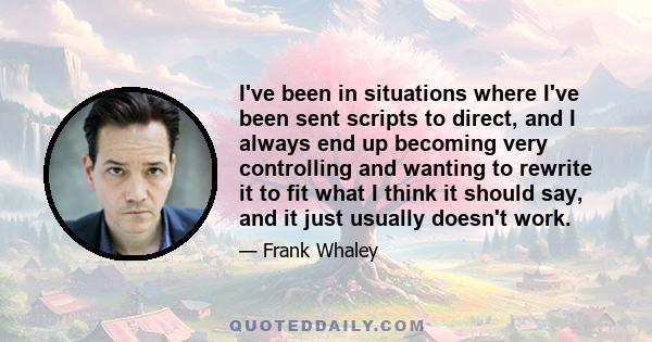 I've been in situations where I've been sent scripts to direct, and I always end up becoming very controlling and wanting to rewrite it to fit what I think it should say, and it just usually doesn't work.