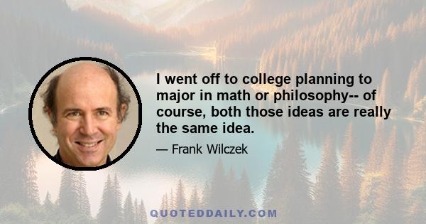 I went off to college planning to major in math or philosophy-- of course, both those ideas are really the same idea.