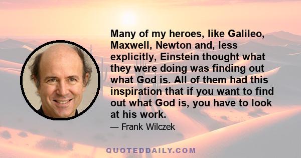 Many of my heroes, like Galileo, Maxwell, Newton and, less explicitly, Einstein thought what they were doing was finding out what God is. All of them had this inspiration that if you want to find out what God is, you