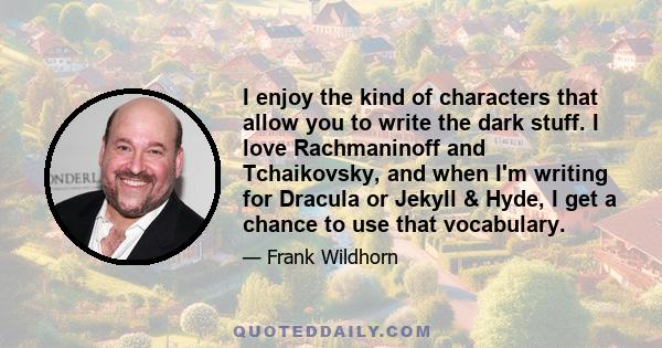 I enjoy the kind of characters that allow you to write the dark stuff. I love Rachmaninoff and Tchaikovsky, and when I'm writing for Dracula or Jekyll & Hyde, I get a chance to use that vocabulary.