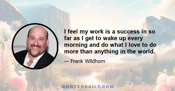 I feel my work is a success in so far as I get to wake up every morning and do what I love to do more than anything in the world.