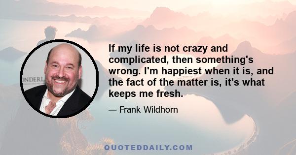 If my life is not crazy and complicated, then something's wrong. I'm happiest when it is, and the fact of the matter is, it's what keeps me fresh.