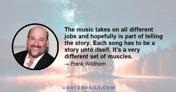 The music takes on all different jobs and hopefully is part of telling the story. Each song has to be a story unto itself. It's a very different set of muscles.