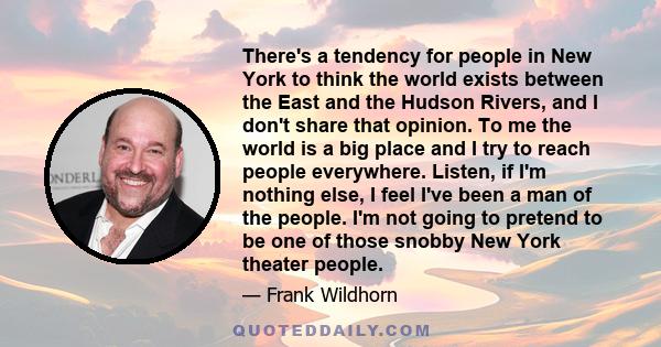 There's a tendency for people in New York to think the world exists between the East and the Hudson Rivers, and I don't share that opinion. To me the world is a big place and I try to reach people everywhere. Listen, if 