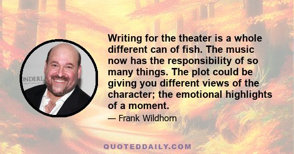 Writing for the theater is a whole different can of fish. The music now has the responsibility of so many things. The plot could be giving you different views of the character; the emotional highlights of a moment.