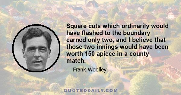 Square cuts which ordinarily would have flashed to the boundary earned only two, and I believe that those two innings would have been worth 150 apiece in a county match.