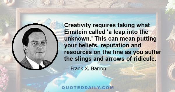 Creativity requires taking what Einstein called 'a leap into the unknown.' This can mean putting your beliefs, reputation and resources on the line as you suffer the slings and arrows of ridicule.