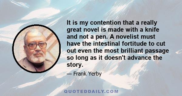 It is my contention that a really great novel is made with a knife and not a pen. A novelist must have the intestinal fortitude to cut out even the most brilliant passage so long as it doesn't advance the story.