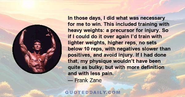 In those days, I did what was necessary for me to win. This included training with heavy weights: a precursor for injury. So if I could do it over again I’d train with lighter weights, higher reps, no sets below 10