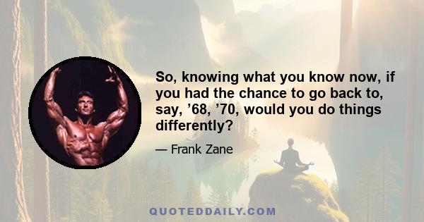 So, knowing what you know now, if you had the chance to go back to, say, ’68, ’70, would you do things differently?