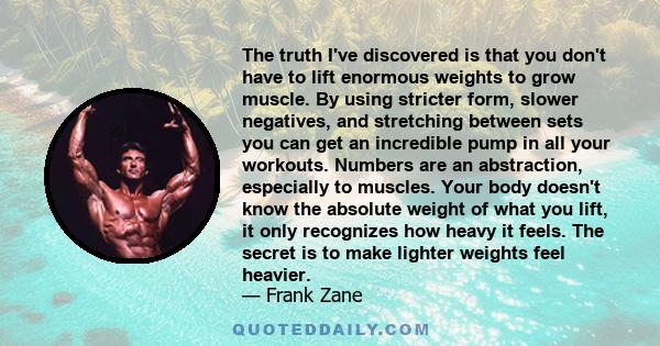 The truth I've discovered is that you don't have to lift enormous weights to grow muscle. By using stricter form, slower negatives, and stretching between sets you can get an incredible pump in all your workouts.