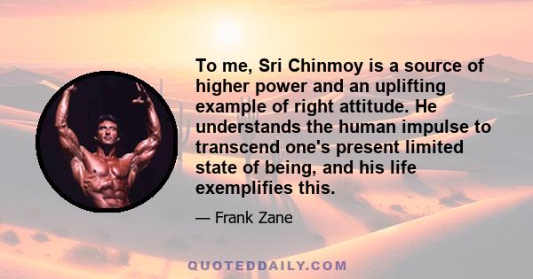 To me, Sri Chinmoy is a source of higher power and an uplifting example of right attitude. He understands the human impulse to transcend one's present limited state of being, and his life exemplifies this.