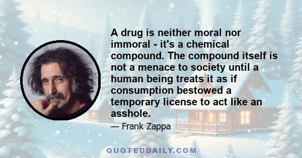 A drug is neither moral nor immoral - it's a chemical compound. The compound itself is not a menace to society until a human being treats it as if consumption bestowed a temporary license to act like an asshole.