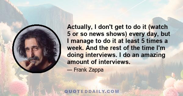 Actually, I don't get to do it (watch 5 or so news shows) every day, but I manage to do it at least 5 times a week. And the rest of the time I'm doing interviews. I do an amazing amount of interviews.