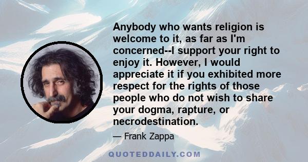 Anybody who wants religion is welcome to it, as far as I'm concerned--I support your right to enjoy it. However, I would appreciate it if you exhibited more respect for the rights of those people who do not wish to