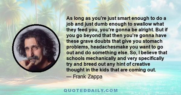 As long as you're just smart enough to do a job and just dumb enough to swallow what they feed you, you're gonna be alright. But if you go beyond that then you're gonna have these grave doubts that give you stomach