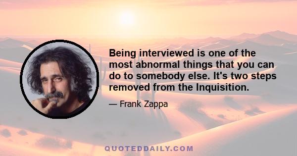 Being interviewed is one of the most abnormal things that you can do to somebody else. It's two steps removed from the Inquisition.