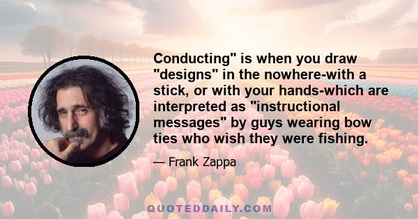 Conducting is when you draw designs in the nowhere-with a stick, or with your hands-which are interpreted as instructional messages by guys wearing bow ties who wish they were fishing.