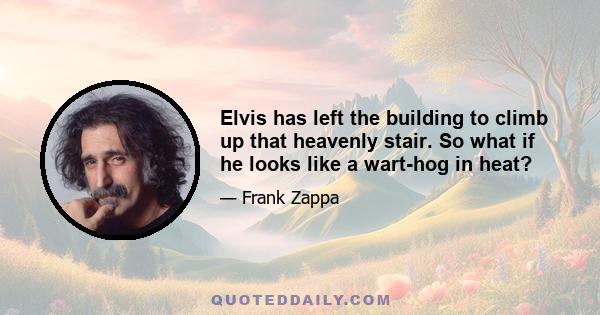 Elvis has left the building to climb up that heavenly stair. So what if he looks like a wart-hog in heat?