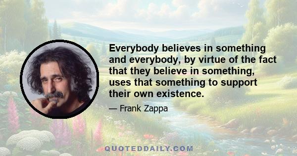 Everybody believes in something and everybody, by virtue of the fact that they believe in something, uses that something to support their own existence.