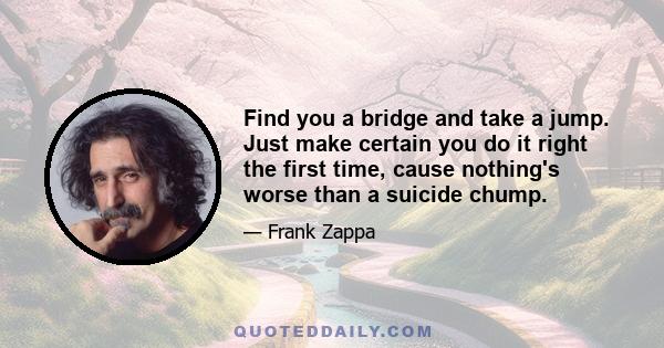 Find you a bridge and take a jump. Just make certain you do it right the first time, cause nothing's worse than a suicide chump.