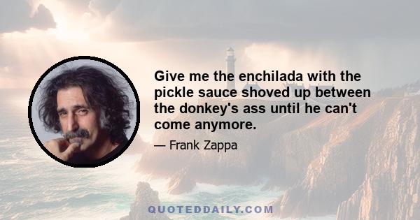 Give me the enchilada with the pickle sauce shoved up between the donkey's ass until he can't come anymore.