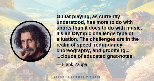 Guitar playing, as currently understood, has more to do with sports than it does to do with music. It's an Olympic challenge type of situation. The challenges are in the realm of speed, redundancy, choreography, and