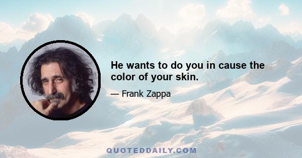 He wants to do you in cause the color of your skin.