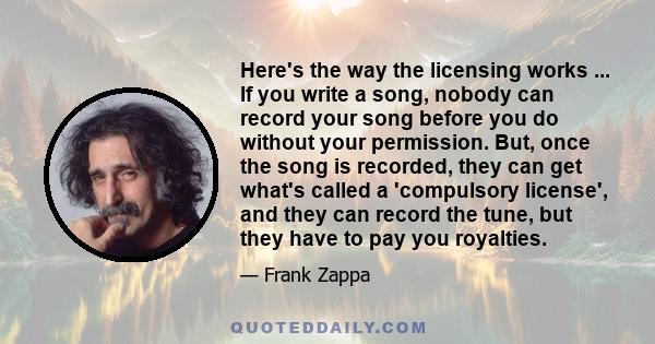 Here's the way the licensing works ... If you write a song, nobody can record your song before you do without your permission. But, once the song is recorded, they can get what's called a 'compulsory license', and they