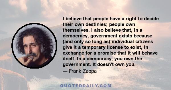 I believe that people have a right to decide their own destinies; people own themselves. I also believe that, in a democracy, government exists because (and only so long as) individual citizens give it a temporary