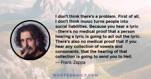 I don't think there's a problem. First of all, I don't think music turns people into social liabilities. Because you hear a lyric - there's no medical proof that a person hearing a lyric is going to act out the lyric.