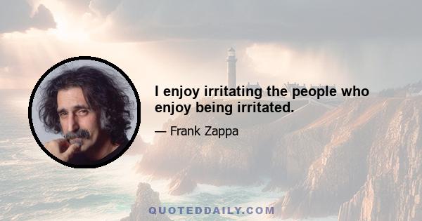 I enjoy irritating the people who enjoy being irritated.