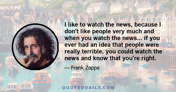 I like to watch the news, because I don't like people very much and when you watch the news... if you ever had an idea that people were really terrible, you could watch the news and know that you're right.