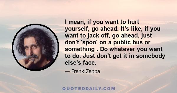 I mean, if you want to hurt yourself, go ahead. It's like, if you want to jack off, go ahead, just don't 'spoo' on a public bus or something . Do whatever you want to do. Just don't get it in somebody else's face.