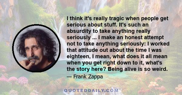 I think it's really tragic when people get serious about stuff. It's such an absurdity to take anything really seriously ... I make an honest attempt not to take anything seriously: I worked that attitude out about the