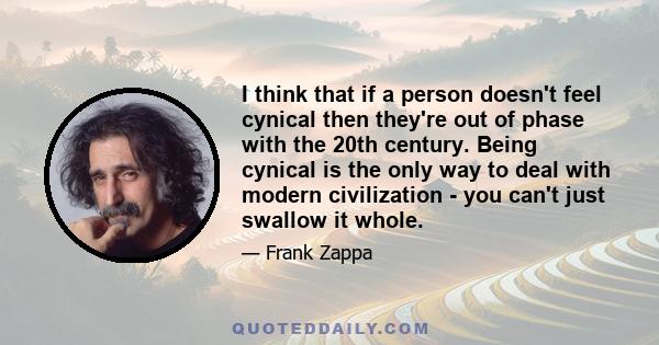 I think that if a person doesn't feel cynical then they're out of phase with the 20th century. Being cynical is the only way to deal with modern civilization - you can't just swallow it whole.