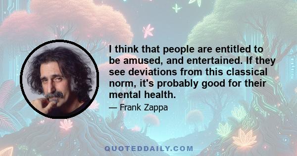 I think that people are entitled to be amused, and entertained. If they see deviations from this classical norm, it's probably good for their mental health.