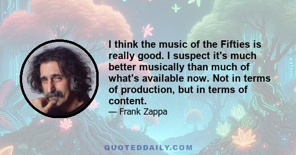 I think the music of the Fifties is really good. I suspect it's much better musically than much of what's available now. Not in terms of production, but in terms of content.