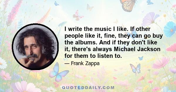 I write the music I like. If other people like it, fine, they can go buy the albums. And if they don't like it, there's always Michael Jackson for them to listen to.