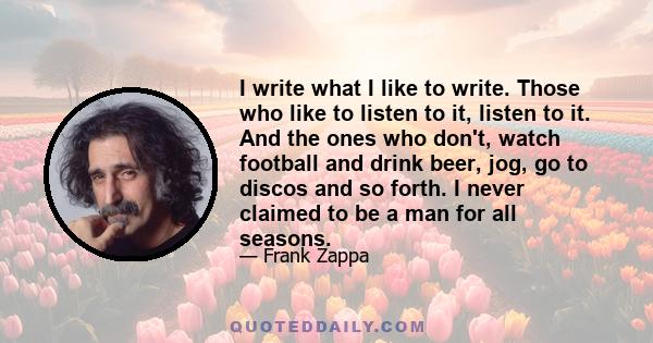 I write what I like to write. Those who like to listen to it, listen to it. And the ones who don't, watch football and drink beer, jog, go to discos and so forth. I never claimed to be a man for all seasons.