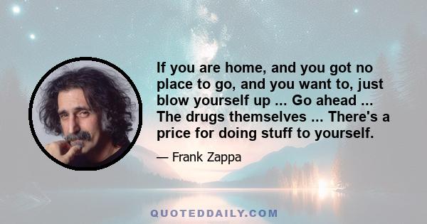 If you are home, and you got no place to go, and you want to, just blow yourself up ... Go ahead ... The drugs themselves ... There's a price for doing stuff to yourself.