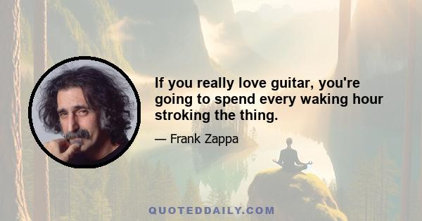 If you really love guitar, you're going to spend every waking hour stroking the thing.