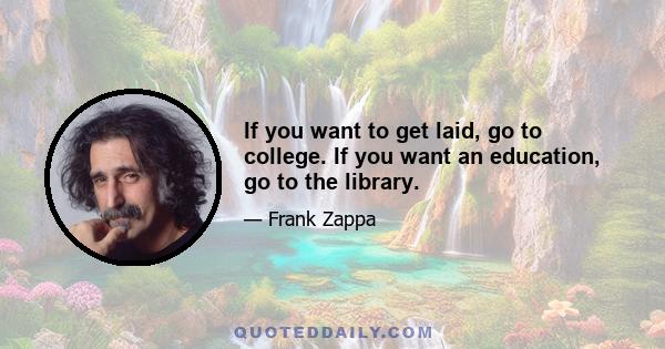 If you want to get laid, go to college. If you want an education, go to the library.