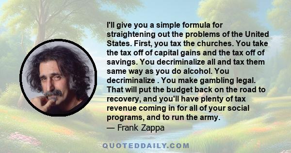 I'll give you a simple formula for straightening out the problems of the United States. First, you tax the churches. You take the tax off of capital gains and the tax off of savings. You decriminalize all and tax them