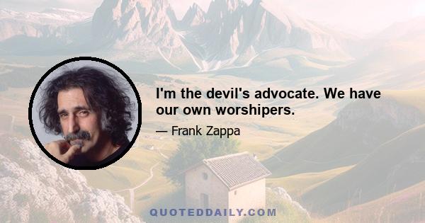 I'm the devil's advocate. We have our own worshipers.