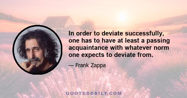 In order to deviate successfully, one has to have at least a passing acquaintance with whatever norm one expects to deviate from.