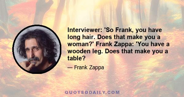 Interviewer: 'So Frank, you have long hair. Does that make you a woman?' Frank Zappa: 'You have a wooden leg. Does that make you a table?