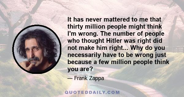 It has never mattered to me that thirty million people might think I'm wrong. The number of people who thought Hitler was right did not make him right... Why do you necessarily have to be wrong just because a few