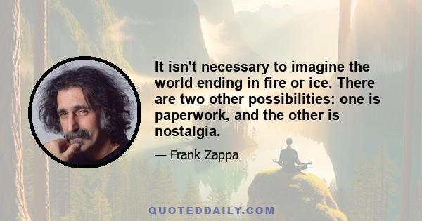 It isn't necessary to imagine the world ending in fire or ice. There are two other possibilities: one is paperwork, and the other is nostalgia.